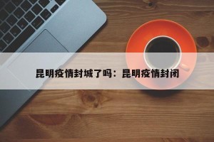 昆明疫情封城了吗：昆明疫情封闭