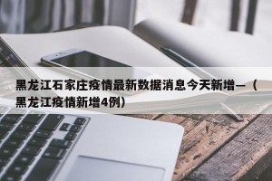 黑龙江石家庄疫情最新数据消息今天新增—（黑龙江疫情新增4例）