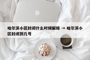 哈尔滨小区封闭什么时候解除 → 哈尔滨小区封闭到几号