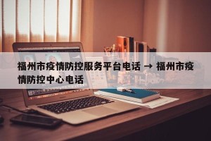 福州市疫情防控服务平台电话 → 福州市疫情防控中心电话