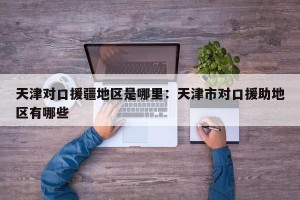 天津对口援疆地区是哪里：天津市对口援助地区有哪些