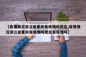 【疫情情况浙江省重庆有疫情吗现在,疫情情况浙江省重庆有疫情吗现在有疫情吗】