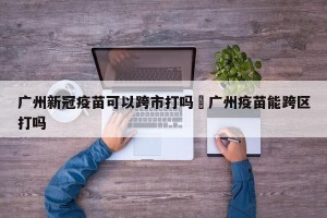 广州新冠疫苗可以跨市打吗›广州疫苗能跨区打吗