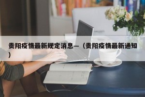 贵阳疫情最新规定消息—（贵阳疫情最新通知）
