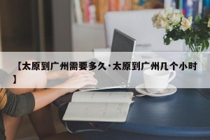 【太原到广州需要多久·太原到广州几个小时】