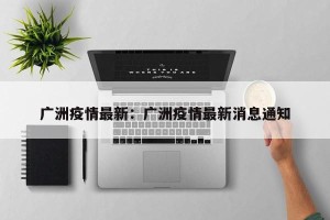 广洲疫情最新：广洲疫情最新消息通知