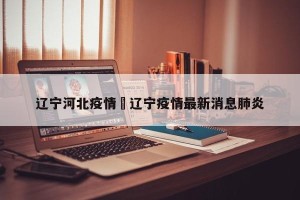 辽宁河北疫情›辽宁疫情最新消息肺炎