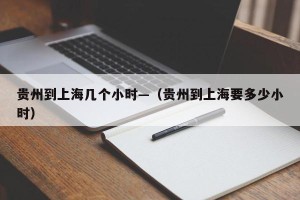 贵州到上海几个小时—（贵州到上海要多少小时）