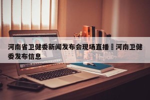 河南省卫健委新闻发布会现场直播›河南卫健委发布信息