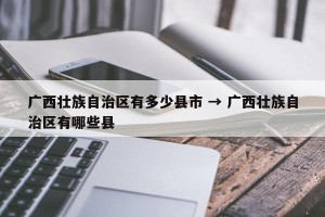 广西壮族自治区有多少县市 → 广西壮族自治区有哪些县