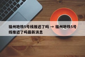 福州地铁5号线推迟了吗 → 福州地铁5号线推迟了吗最新消息