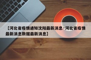 【河北省疫情通知沈阳最新消息·河北省疫情最新消息数据最新消息】