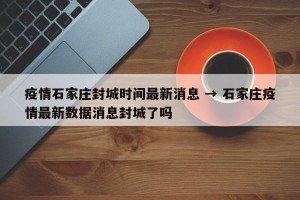 疫情石家庄封城时间最新消息 → 石家庄疫情最新数据消息封城了吗