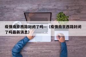 疫情南京西路封闭了吗—（疫情南京西路封闭了吗最新消息）