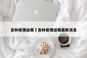 吉林疫情进展›吉林疫情进展最新消息