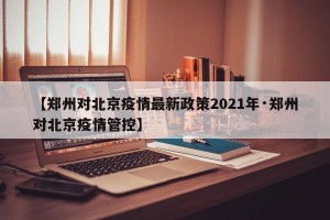 【郑州对北京疫情最新政策2021年·郑州对北京疫情管控】