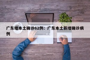 广东增本土确诊62例：广东本土新增确诊病例