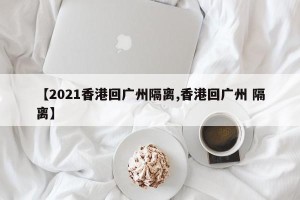 【2021香港回广州隔离,香港回广州 隔离】