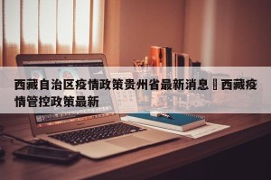 西藏自治区疫情政策贵州省最新消息›西藏疫情管控政策最新