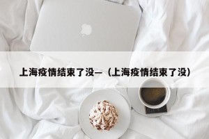 上海疫情结束了没—（上海疫情结束了没）