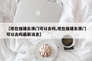【现在福建去澳门可以去吗,现在福建去澳门可以去吗最新消息】