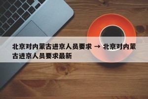 北京对内蒙古进京人员要求 → 北京对内蒙古进京人员要求最新