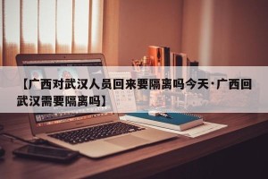 【广西对武汉人员回来要隔离吗今天·广西回武汉需要隔离吗】