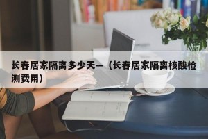 长春居家隔离多少天—（长春居家隔离核酸检测费用）