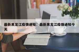 最新黑龙江疫情通知：最新黑龙江疫情通知今天