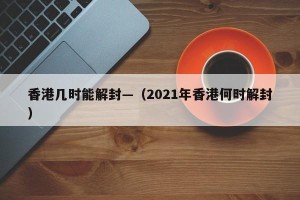香港几时能解封—（2021年香港何时解封）