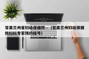 甘肃兰州省妇幼保健院—（甘肃兰州妇幼保健院妇科专家预约挂号）