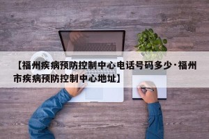 【福州疾病预防控制中心电话号码多少·福州市疾病预防控制中心地址】