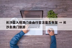 长沙出入境澳门自由行签注是否恢复 → 长沙去澳门旅游