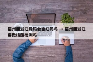 福州回浙江绿码会变红码吗 → 福州回浙江要做核酸检测吗