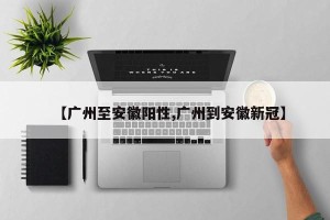 【广州至安徽阳性,广州到安徽新冠】