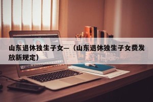 山东退休独生子女—（山东退休独生子女费发放新规定）