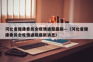 河北省健康委员会疫情通报最新—（河北省健康委员会疫情通报最新消息）