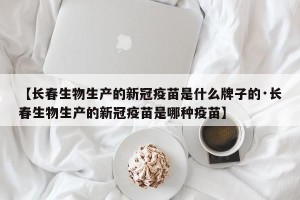【长春生物生产的新冠疫苗是什么牌子的·长春生物生产的新冠疫苗是哪种疫苗】