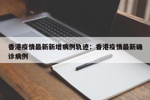 香港疫情最新新增病例轨迹：香港疫情最新确诊病例