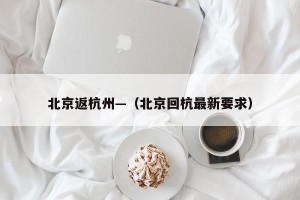 北京返杭州—（北京回杭最新要求）
