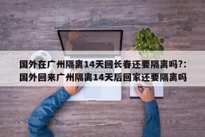 国外在广州隔离14天回长春还要隔离吗?：国外回来广州隔离14天后回家还要隔离吗