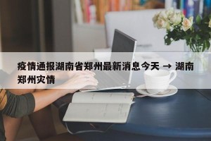 疫情通报湖南省郑州最新消息今天 → 湖南郑州灾情