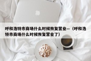 呼和浩特市商场什么时候恢复营业—（呼和浩特市商场什么时候恢复营业了）