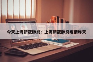 今天上海新冠肺炎：上海新冠肺炎疫情昨天
