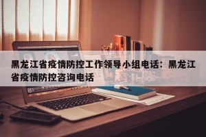 黑龙江省疫情防控工作领导小组电话：黑龙江省疫情防控咨询电话