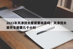 2021年天津到太原需要隔离吗：天津到太原开车需要几个小时