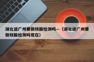 湖北返广州要做核酸检测吗—（湖北返广州要做核酸检测吗现在）