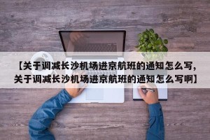 【关于调减长沙机场进京航班的通知怎么写,关于调减长沙机场进京航班的通知怎么写啊】