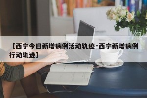 【西宁今日新增病例活动轨迹·西宁新增病例行动轨迹】