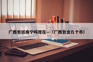 广西包括南宁吗现在—（广西包含几个市）